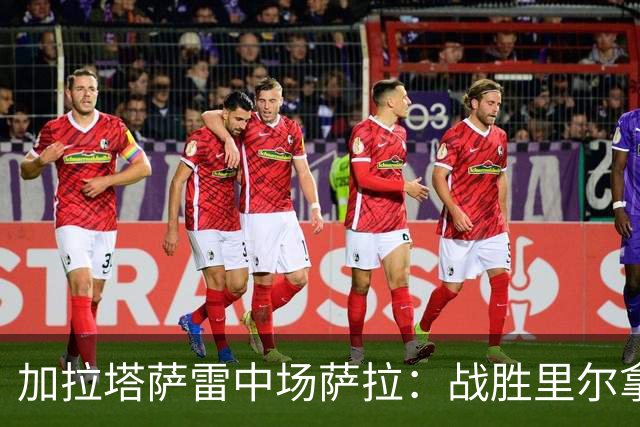 加拉塔萨雷中场萨拉：战胜里尔拿下欧冠首胜给全队带来了信心