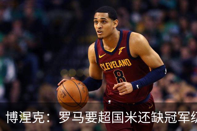 博涅克：罗马要超国米还缺冠军级球员，真正拉开差距的是球员