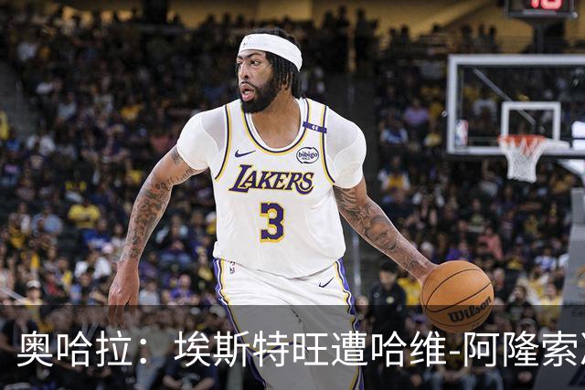 奥哈拉：埃斯特旺遭哈维-阿隆索冷落，或成后者软肋