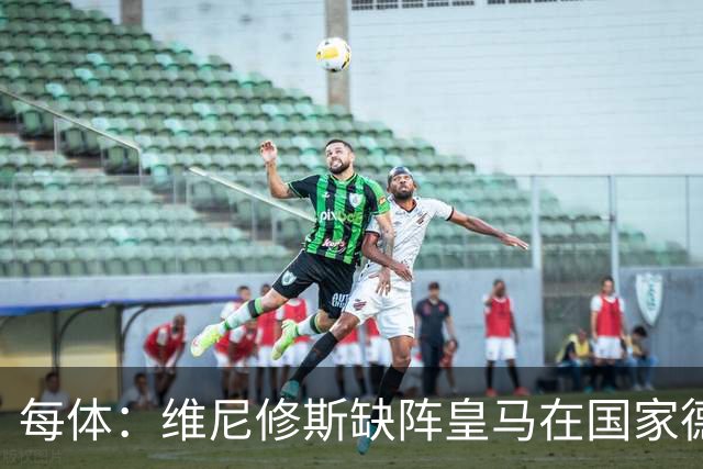 每体：维尼修斯缺阵皇马在国家德比上更强，强强对话恐坐板凳