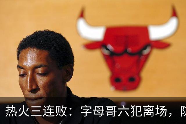 热火三连败：字母哥六犯离场，防守失灵争冠进入倒计时