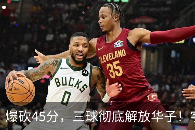 爆砍45分，三球彻底解放华子！字母哥35+6难救热巴在场狂输28分