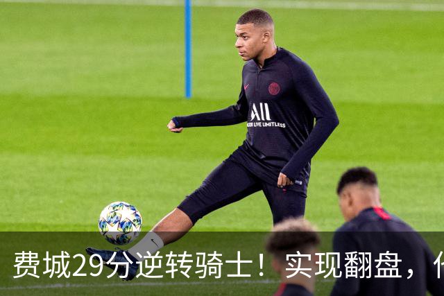 费城29分逆转骑士！实现翻盘，他们究竟做对了什么