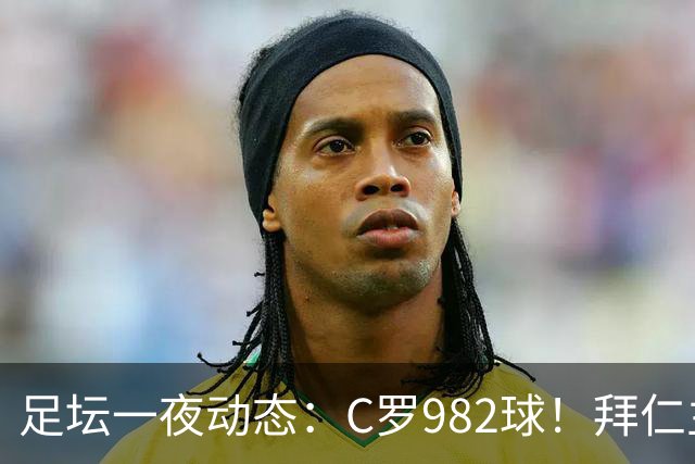 足坛一夜动态：C罗982球！拜仁主帅晕倒 梅西获奖巴萨主席祝贺