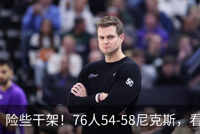险些干架！76人54-58尼克斯，看数据：你是头号罪人！