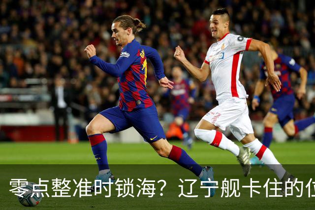 零点整准时锁海？辽宁舰卡住的位，比“中美硬碰”更让美军难受
