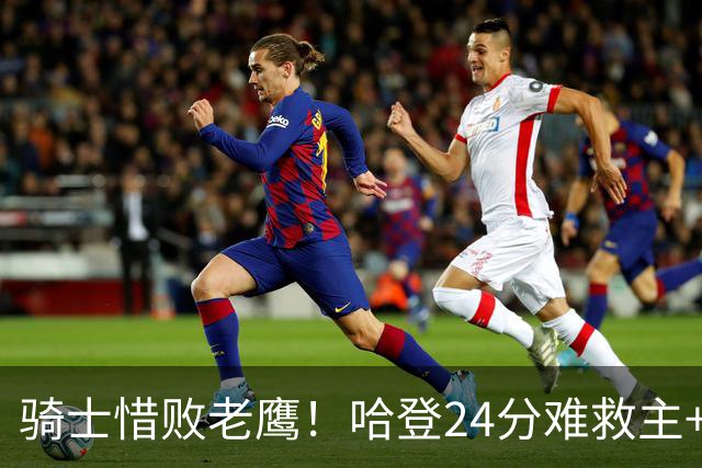 骑士惜败老鹰！哈登24分难救主+首发4人低迷，阿特金森难辞其咎