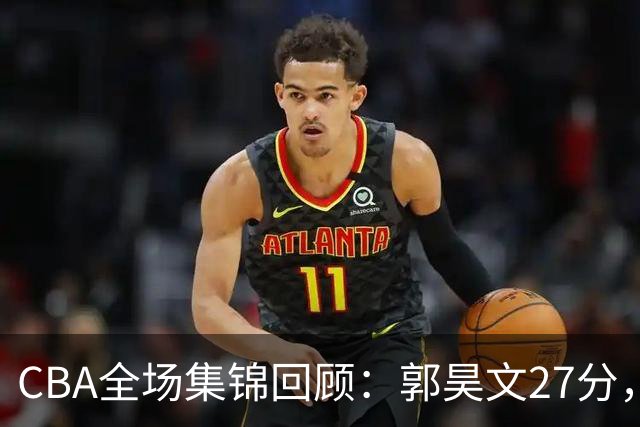 CBA全场集锦回顾：郭昊文27分，南京力克四川